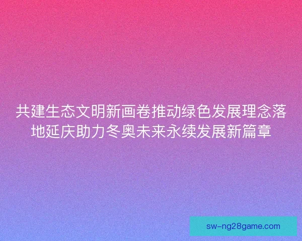 共建生态文明新画卷推动绿色发展理念落地延庆助力冬奥未来永续发展新篇章