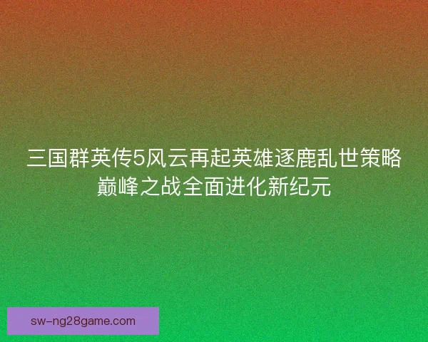 三国群英传5风云再起英雄逐鹿乱世策略巅峰之战全面进化新纪元