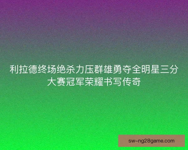 利拉德终场绝杀力压群雄勇夺全明星三分大赛冠军荣耀书写传奇 利拉德终场绝杀力压群雄勇夺全明星三分大赛冠军荣耀书写传奇