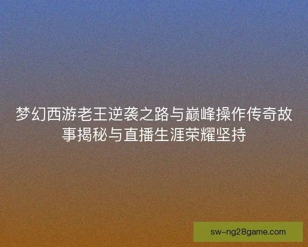 梦幻西游老王逆袭之路与巅峰操作传奇故事揭秘与直播生涯荣耀坚持