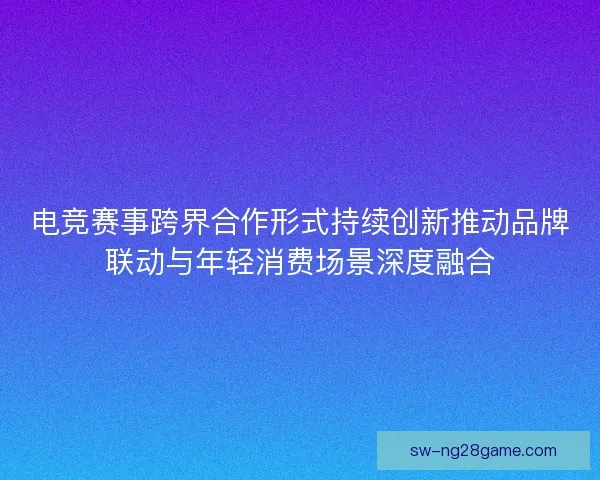 电竞赛事跨界合作形式持续创新推动品牌联动与年轻消费场景深度融合