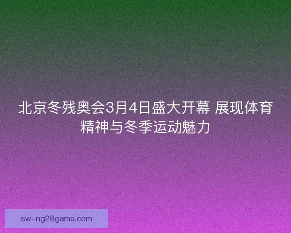 北京冬残奥会3月4日盛大开幕 展现体育精神与冬季运动魅力
