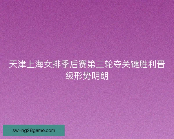 天津上海女排季后赛第三轮夺关键胜利晋级形势明朗