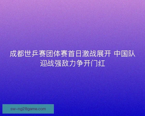 成都世乒赛团体赛首日激战展开 中国队迎战强敌力争开门红