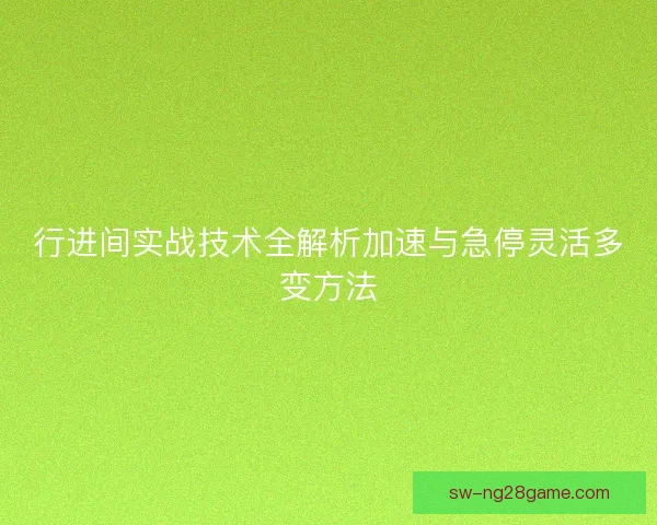 行进间实战技术全解析加速与急停灵活多变方法
