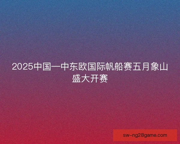 2025中国—中东欧国际帆船赛五月象山盛大开赛 2025中国—中东欧国际帆船赛五月象山盛大开赛