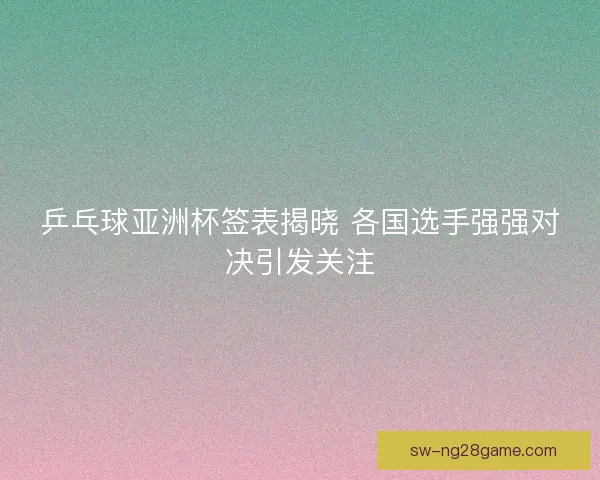 乒乓球亚洲杯签表揭晓 各国选手强强对决引发关注