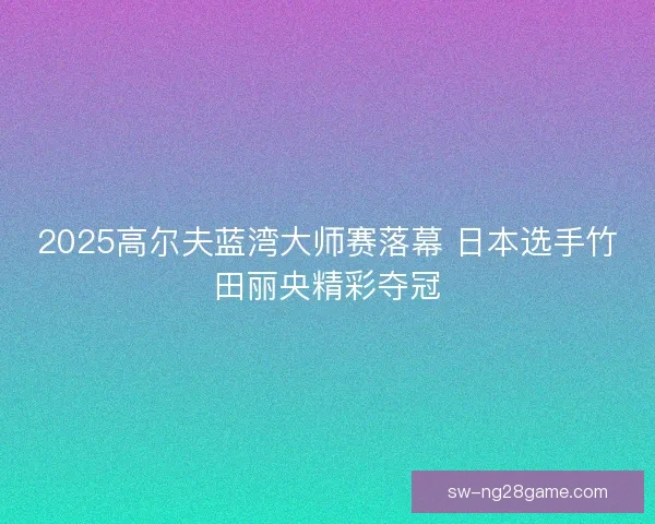 2025高尔夫蓝湾大师赛落幕 日本选手竹田丽央精彩夺冠