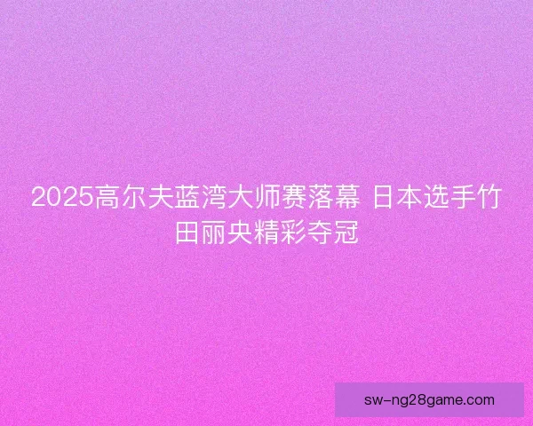 2025高尔夫蓝湾大师赛落幕 日本选手竹田丽央精彩夺冠