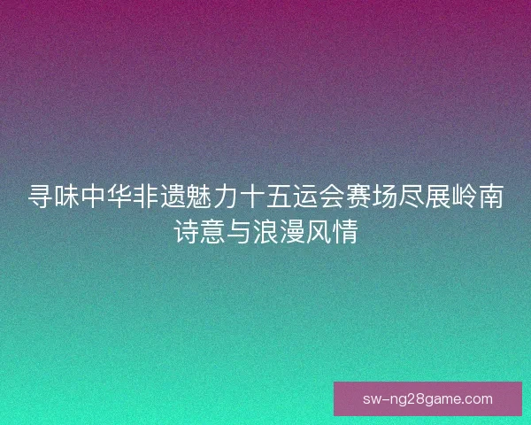 寻味中华非遗魅力十五运会赛场尽展岭南诗意与浪漫风情