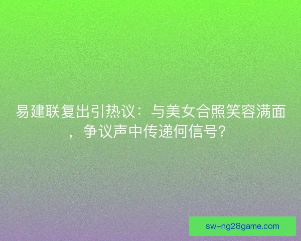 易建联复出引热议：与美女合照笑容满面，争议声中传递何信号？