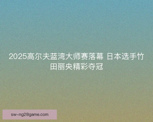 2025高尔夫蓝湾大师赛落幕 日本选手竹田丽央精彩夺冠