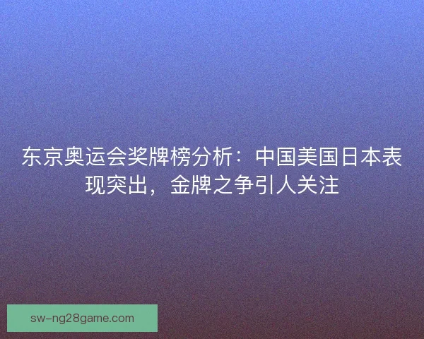东京奥运会奖牌榜分析：中国美国日本表现突出，金牌之争引人关注
