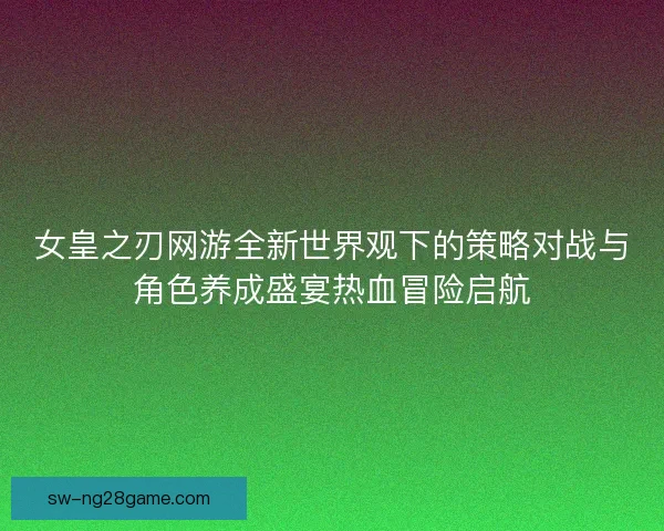 女皇之刃网游全新世界观下的策略对战与角色养成盛宴热血冒险启航 女皇之刃网游全新世界观下的策略对战与角色养成盛宴热血冒险启航