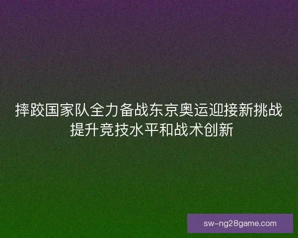 摔跤国家队全力备战东京奥运迎接新挑战 提升竞技水平和战术创新